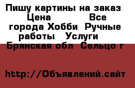 Пишу картины на заказ › Цена ­ 6 000 - Все города Хобби. Ручные работы » Услуги   . Брянская обл.,Сельцо г.